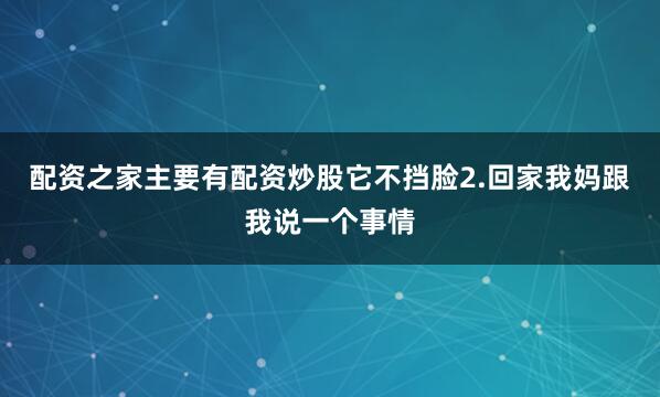 配资之家主要有配资炒股它不挡脸2.回家我妈跟我说一个事情