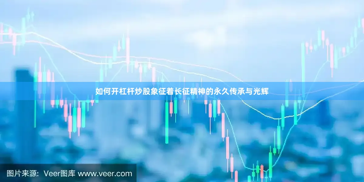 如何开杠杆炒股象征着长征精神的永久传承与光辉