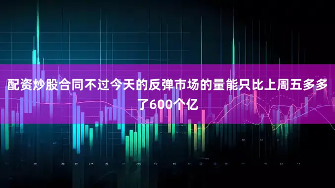 配资炒股合同不过今天的反弹市场的量能只比上周五多多了600个亿