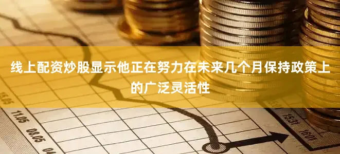 线上配资炒股显示他正在努力在未来几个月保持政策上的广泛灵活性