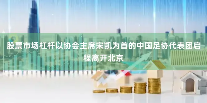 股票市场杠杆以协会主席宋凯为首的中国足协代表团启程离开北京