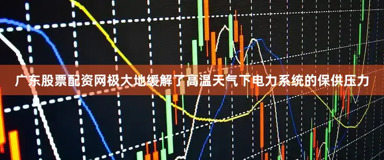 广东股票配资网极大地缓解了高温天气下电力系统的保供压力