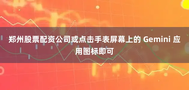 郑州股票配资公司或点击手表屏幕上的 Gemini 应用图标即可