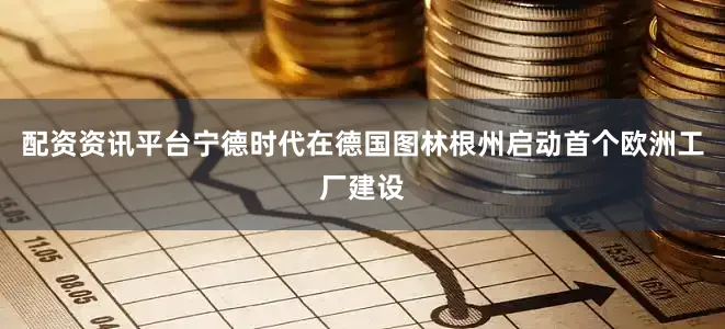 配资资讯平台宁德时代在德国图林根州启动首个欧洲工厂建设